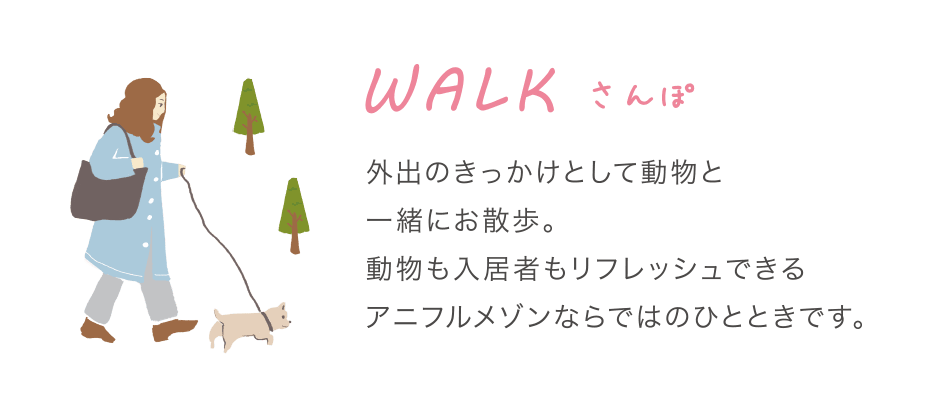 WALK さんぽ 外出のきっかけとして動物と一緒にお散歩。動物も入居者もリフレッシュできるアニフルメゾンならではのひとときです。